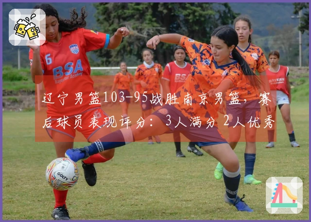 辽宁男篮103-95战胜南京男篮，赛后球员表现评分：3人满分 2人优秀 4人表现不佳
