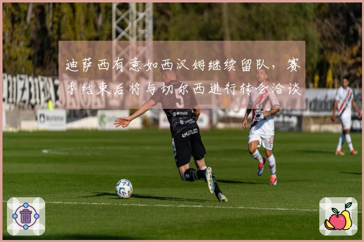 迪萨西有意如西汉姆继续留队，赛季结束后将与切尔西进行转会洽谈