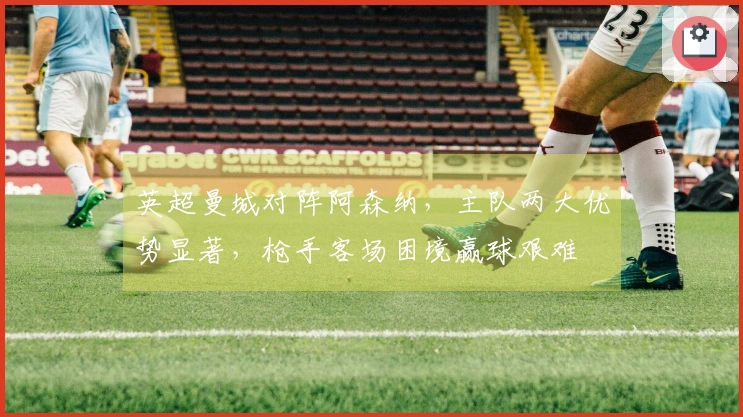 英超曼城对阵阿森纳，主队两大优势显著，枪手客场困境赢球艰难