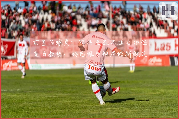 前皇马球员：阿韦洛亚不适合担任皇马教练，姆巴佩与维尼修斯缺乏配合
