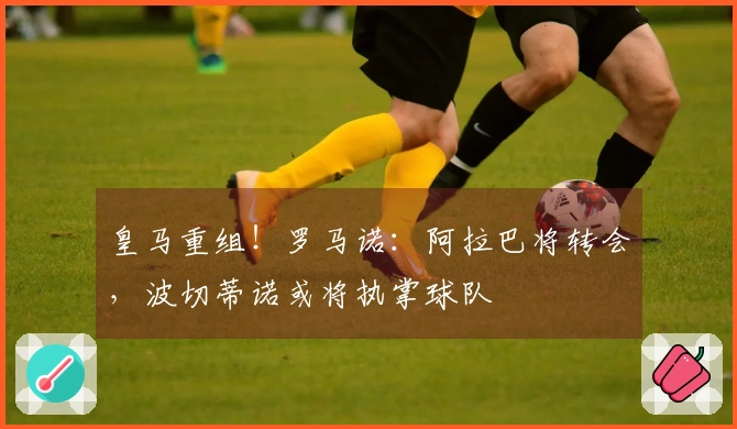 皇马重组！罗马诺：阿拉巴将转会，波切蒂诺或将执掌球队