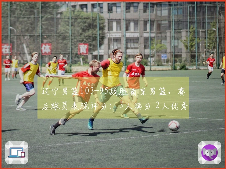 辽宁男篮103-95战胜南京男篮，赛后球员表现评分：3人满分 2人优秀 4人表现不佳