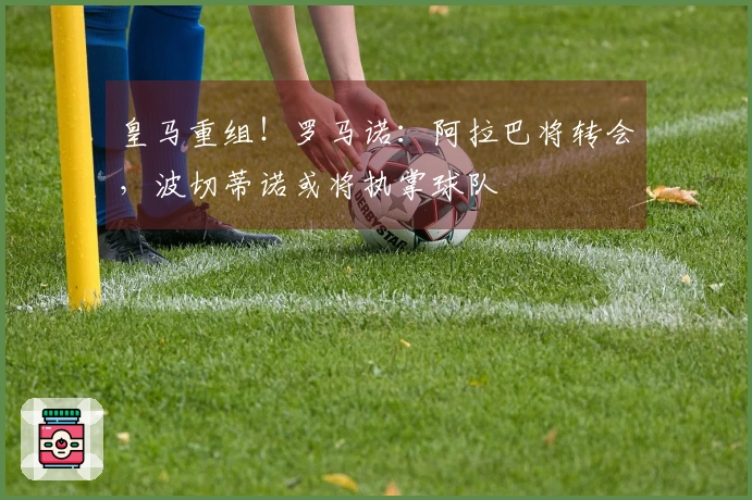 皇马重组！罗马诺：阿拉巴将转会，波切蒂诺或将执掌球队