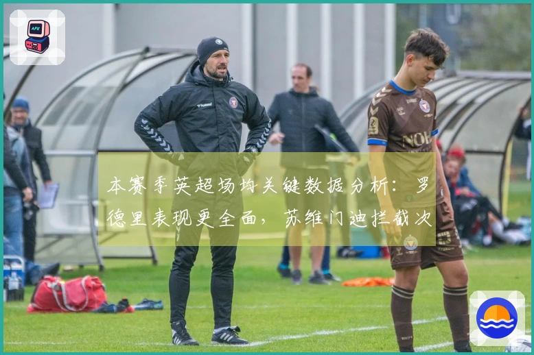 本赛季英超场均关键数据分析：罗德里表现更全面，苏维门迪拦截次数更高