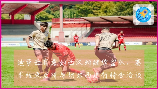迪萨西有意如西汉姆继续留队，赛季结束后将与切尔西进行转会洽谈