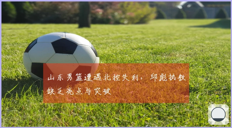 山东男篮遭遇北控失利，邱彪执教缺乏亮点与突破