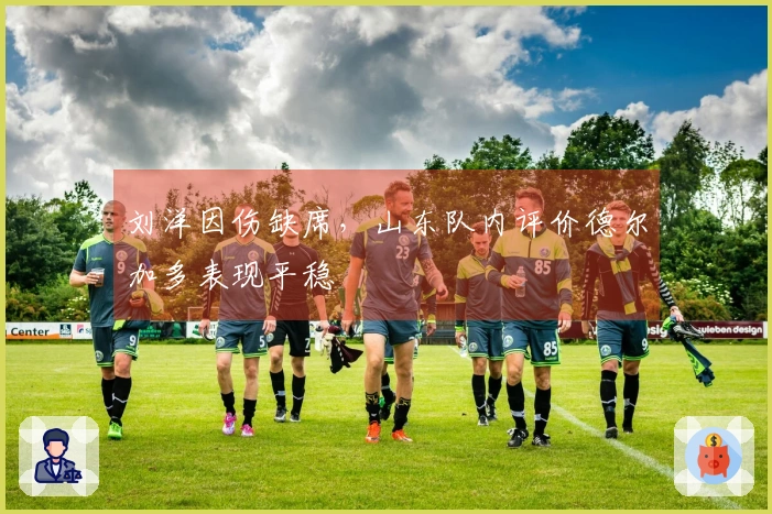 刘洋因伤缺席，山东队内评价德尔加多表现平稳