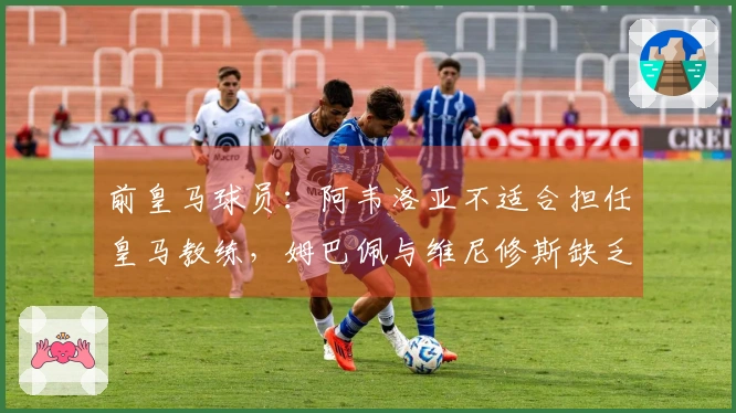 前皇马球员：阿韦洛亚不适合担任皇马教练，姆巴佩与维尼修斯缺乏配合