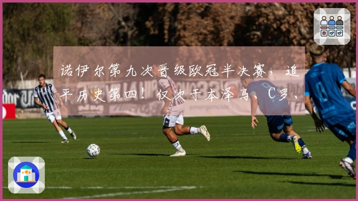 诺伊尔第九次晋级欧冠半决赛，追平历史第四！仅次于本泽马、C罗、克罗斯