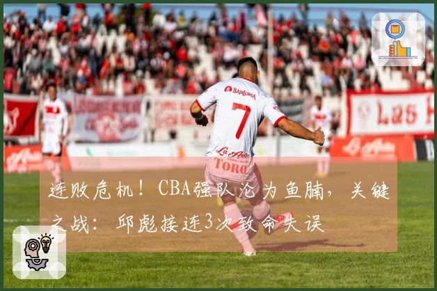 连败危机！CBA强队沦为鱼腩，关键之战：邱彪接连3次致命失误