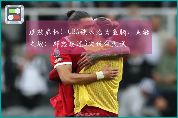 连败危机！CBA强队沦为鱼腩，关键之战：邱彪接连3次致命失误