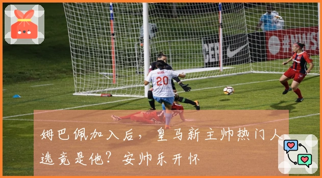 姆巴佩加入后，皇马新主帅热门人选竟是他？安帅乐开怀