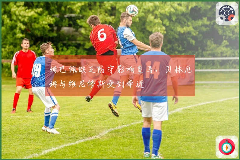 姆巴佩缺乏防守影响皇马，贝林厄姆与维尼修斯受到牵连